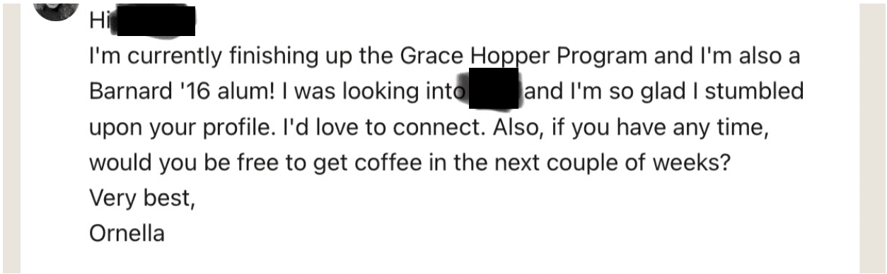 Screenshot reads: Hi /redacted/ I’m currently finishing up the Grace Hopper Program and I’m also a Barnard'16 alum! I was looking into /redacted/ and I’m so glad I stumbled upon your profile. I’d love to connect. Also, if you have any time, would you be free to get coffee in the next couple of weeks? Very best, Ornella